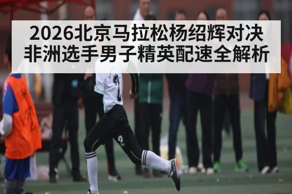 2026北京马拉松杨绍辉对决非洲选手男子精英配速全解析 - kaiyun
