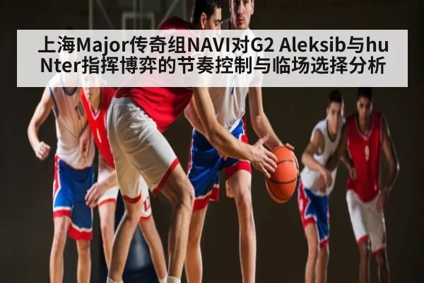 上海Major传奇组NAVI对G2 Aleksib与huNter指挥博弈的节奏控制与临场选择分析